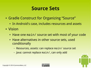 Source Sets
●

Gradle Construct for Organizing “Source”
●

●

In Android's case, includes resources and assets

Vision
●

●

Have one main/ source set with most of your code
Have alternatives in other source sets, used
conditionally
–

Resources, assets: can replace main/ source set

–

Java: cannot replace main/, can only add

Copyright © 2014 CommonsWare, LLC

 