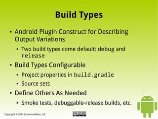 Build Types
●

Android Plugin Construct for Describing
Output Variations
●

●

Two build types come default: debug and
release

Build Types Configurable
●

●

●

Project properties in build.gradle
Source sets

Define Others As Needed
●

Smoke tests, debuggable-release builds, etc.

Copyright © 2014 CommonsWare, LLC

 