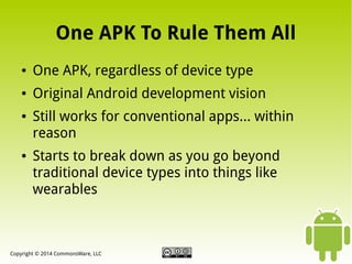 One APK To Rule Them All
●

One APK, regardless of device type

●

Original Android development vision

●

●

Still works for conventional apps... within
reason
Starts to break down as you go beyond
traditional device types into things like
wearables

Copyright © 2014 CommonsWare, LLC

 