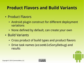 Product Flavors and Build Variants
●

Product Flavors
●

●

●

Android plugin construct for different deployment
variations
None defined by default, can create your own

Build Variants
●

●

Cross product of build types and product flavors
Drive task names (assembleSonyDebug) and
results

Copyright © 2014 CommonsWare, LLC

 