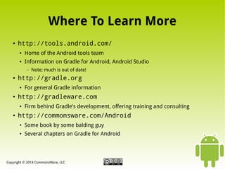 Where To Learn More
●

http://tools.android.com/
●

Home of the Android tools team

●

Information on Gradle for Android, Android Studio
–

●

http://gradle.org
●

●

For general Gradle information

http://gradleware.com
●

●

Note: much is out of date!

Firm behind Gradle's development, offering training and consulting

http://commonsware.com/Android
●

Some book by some balding guy

●

Several chapters on Gradle for Android

Copyright © 2014 CommonsWare, LLC

 