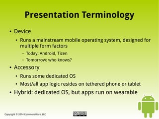 Presentation Terminology
●

Device
●

Runs a mainstream mobile operating system, designed for
multiple form factors
–
–

●

Today: Android, Tizen
Tomorrow: who knows?

Accessory
●

●

●

Runs some dedicated OS
Most/all app logic resides on tethered phone or tablet

Hybrid: dedicated OS, but apps run on wearable

Copyright © 2014 CommonsWare, LLC

 