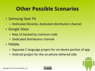 Other Possible Scenarios
●

Samsung Gear Fit
●

●

Dedicated libraries, dedicated distribution channel

Google Glass
●

●

●

New UI backed by common code
Dedicated distribution channel

Pebble
●

Separate C language project for on-device portion of app

●

Android project for the on-phone tethered side

Copyright © 2014 CommonsWare, LLC

 