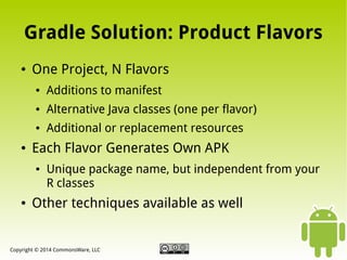 Gradle Solution: Product Flavors
●

One Project, N Flavors
●

●

Alternative Java classes (one per flavor)

●

●

Additions to manifest
Additional or replacement resources

Each Flavor Generates Own APK
●

●

Unique package name, but independent from your
R classes

Other techniques available as well

Copyright © 2014 CommonsWare, LLC

 