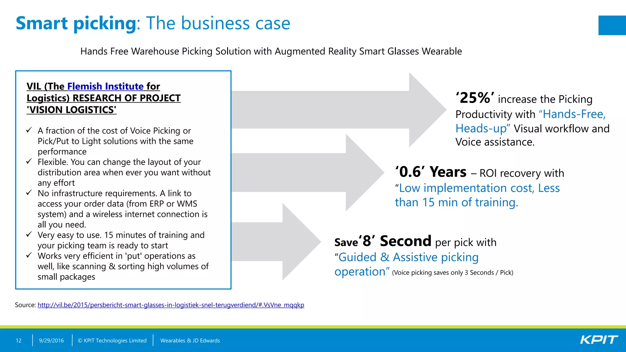 © KPIT Technologies Limited Wearables & JD Edwards12
Smart picking: The business case
Hands Free Warehouse Picking Solution with Augmented Reality Smart Glasses Wearable
‘25%’ increase the Picking
Productivity with “Hands-Free,
Heads-up” Visual workflow and
Voice assistance.
‘0.6’ Years – ROI recovery with
“Low implementation cost, Less
than 15 min of training.
Save‘8’ Second per pick with
“Guided & Assistive picking
operation” (Voice picking saves only 3 Seconds / Pick)
Source: http://vil.be/2015/persbericht-smart-glasses-in-logistiek-snel-terugverdiend/#.VsVne_mqqkp
VIL (The Flemish Institute for
Logistics) RESEARCH OF PROJECT
'VISION LOGISTICS'
 A fraction of the cost of Voice Picking or
Pick/Put to Light solutions with the same
performance
 Flexible. You can change the layout of your
distribution area when ever you want without
any effort
 No infrastructure requirements. A link to
access your order data (from ERP or WMS
system) and a wireless internet connection is
all you need.
 Very easy to use. 15 minutes of training and
your picking team is ready to start
 Works very efficient in 'put' operations as
well, like scanning & sorting high volumes of
small packages
9/29/2016
 