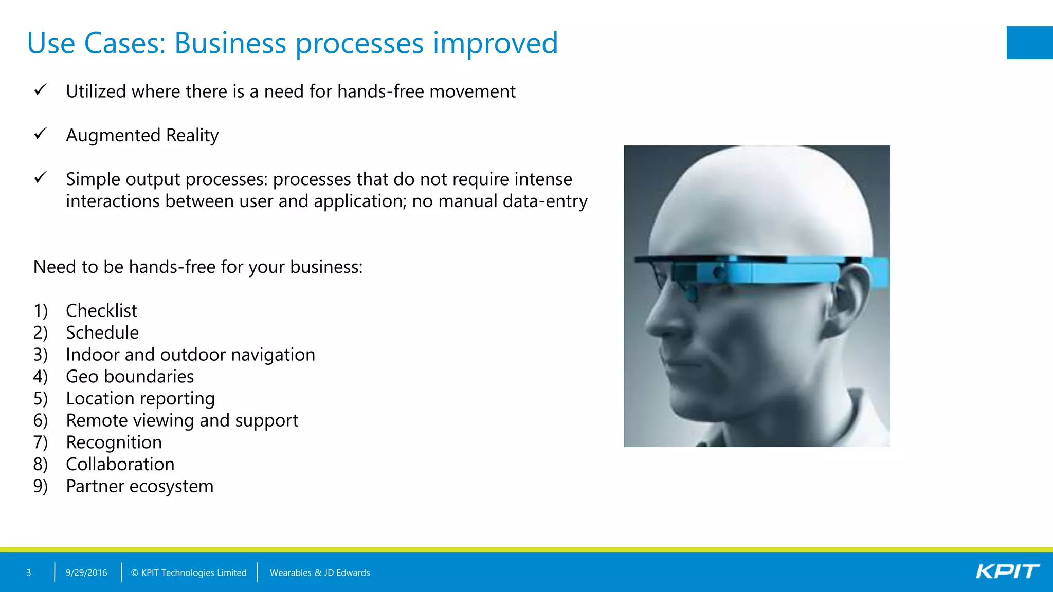 © KPIT Technologies Limited
Use Cases: Business processes improved
9/29/2016 Wearables & JD Edwards3
 Utilized where there is a need for hands-free movement
 Augmented Reality
 Simple output processes: processes that do not require intense
interactions between user and application; no manual data-entry
Need to be hands-free for your business:
1) Checklist
2) Schedule
3) Indoor and outdoor navigation
4) Geo boundaries
5) Location reporting
6) Remote viewing and support
7) Recognition
8) Collaboration
9) Partner ecosystem
 