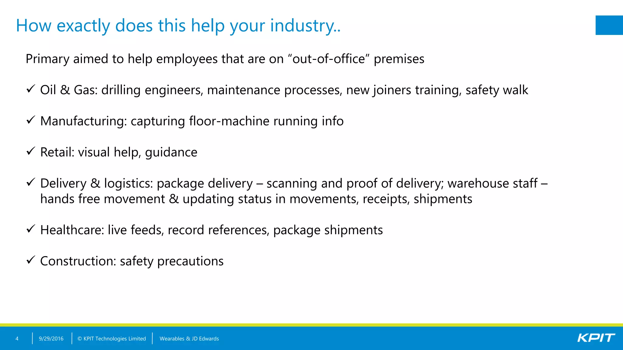 © KPIT Technologies Limited
How exactly does this help your industry..
9/29/2016 Wearables & JD Edwards4
Primary aimed to help employees that are on “out-of-office” premises
 Oil & Gas: drilling engineers, maintenance processes, new joiners training, safety walk
 Manufacturing: capturing floor-machine running info
 Retail: visual help, guidance
 Delivery & logistics: package delivery – scanning and proof of delivery; warehouse staff –
hands free movement & updating status in movements, receipts, shipments
 Healthcare: live feeds, record references, package shipments
 Construction: safety precautions
 