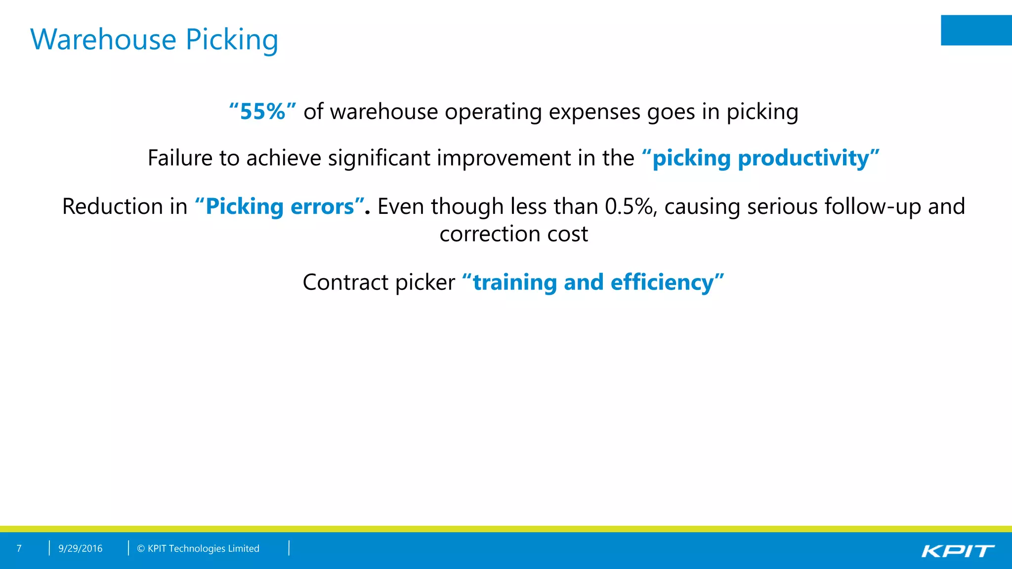 © KPIT Technologies Limited
Warehouse Picking
7 9/29/2016
“55%” of warehouse operating expenses goes in picking
Failure to achieve significant improvement in the “picking productivity”
Reduction in “Picking errors”. Even though less than 0.5%, causing serious follow-up and
correction cost
Contract picker “training and efficiency”
 