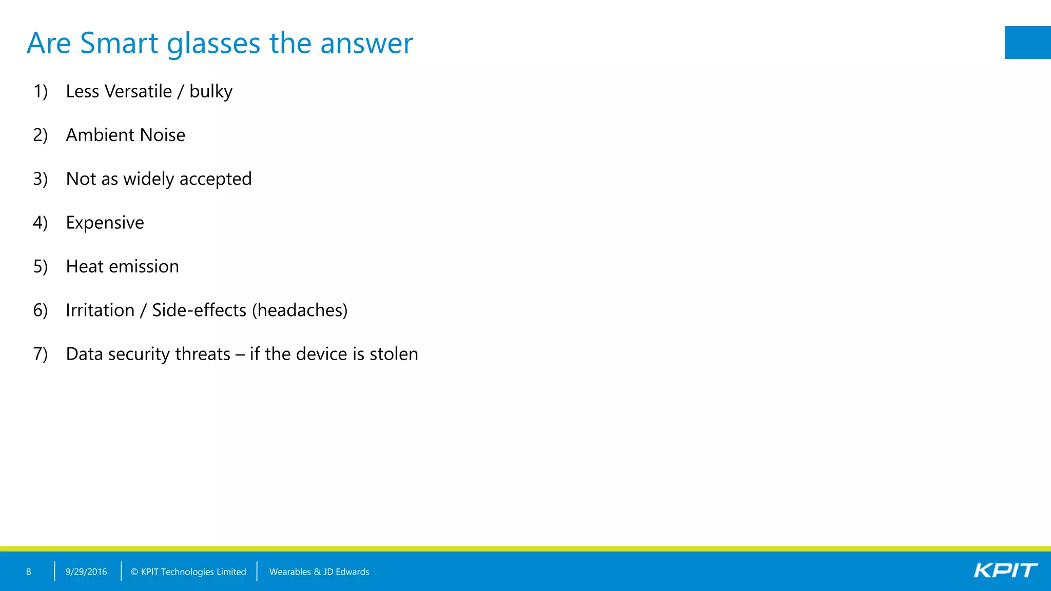 © KPIT Technologies Limited
Are Smart glasses the answer
9/29/2016 Wearables & JD Edwards8
1) Less Versatile / bulky
2) Ambient Noise
3) Not as widely accepted
4) Expensive
5) Heat emission
6) Irritation / Side-effects (headaches)
7) Data security threats – if the device is stolen
 