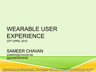 WEARABLE USER
EXPERIENCE
23RD APRIL 2015
SAMEER CHAVAN
SAMEER@CHAVAN.ME
@SAMEERHERE
This presentation is for informational purposes only. These are purely the presenter’s views and does not reflect his employer’s views. His company
MAKES NO WARRANTIES, EXPRESS OR IMPLIED, IN THIS SUMMARY. Other names and brands may be claimed as the property of others.
 