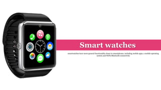 Smart watches
smartwatches have more general functionality closer to smartphones, including mobile apps, a mobile operating
system and WIFI/Bluetooth connectivity
 