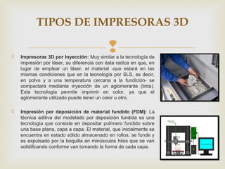 
TIPOS DE IMPRESORAS 3D
 Impresoras 3D por Inyección: Muy similar a la tecnología de
impresión por láser, su diferencia ...