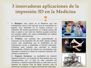 
3 innovadoras aplicaciones de la
impresión 3D en la Medicina
 1.- Modelos: Hay casos en la Medicina que son
complicados...