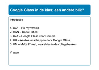 Introductie
1. UvA – Fix my vowels
2. HAN – RobotPatient
3. UvA – Google Glass voor Gemma
4. UU – Aardwetenschappen door Google Glass
5. UM – Make IT real; wearables in de collegebanken
Vragen
Google Glass in de klas; een andere blik?
 