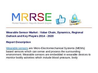 Wearable Sensor Market : Value Chain, Dynamics, Regional
Outlook and Key Players 2014 - 2020
Report Description
Wearable sensors are Micro-Electromechanical Systems (MEMs)
based sensors which can sense and process the surrounding
environment. Wearable sensors are embedded in wearable devices to
monitor bodily activities which include blood pressure, body
 