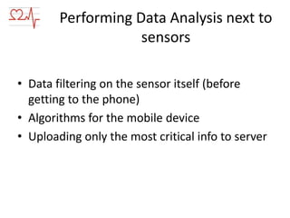 Performing Data Analysis next to
sensors
• Data filtering on the sensor itself (before
getting to the phone)
• Algorithms for the mobile device
• Uploading only the most critical info to server

 