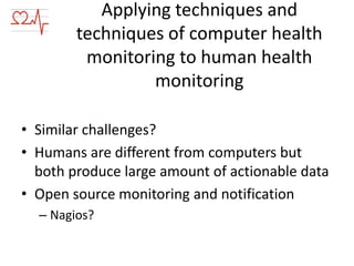 Applying techniques and
techniques of computer health
monitoring to human health
monitoring
• Similar challenges?
• Humans are different from computers but
both produce large amount of actionable data
• Open source monitoring and notification
– Nagios?

 