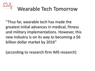 Wearable Tech Tomorrow
“Thus far, wearable tech has made the
greatest initial advances in medical, fitness
and military implementations. However, this
new industry is on its way to becoming a $6
billion dollar market by 2016”

(according to research firm IMS research)

 