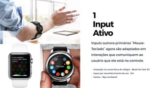1
Input
Ativo
Inputs outrora primários ˜Mouse-
Teclado˜ agora são adaptados em
interações que comuniquem ao
usuário que ele está no controle.
• Interação na coroa física do relógio - Bezel do Gear S3
• Input por reconhecimento de voz - Siri
• Gestos - Myo armband
 