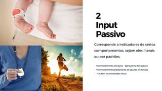2
Input
Passivo
Corresponde a indicadores de certos
comportamentos, sejam eles literais
ou por padrões.
• Monitoramento de Sono - Sproutling for babies
• Monitoramento/Detectores de Queda de Idosos
• Trackers de atividades física
 