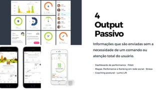 4
Output
Passivo
Informações que são enviadas sem a
necessidade de um comando ou
atenção total do usuário.
• Dashboards de performance - Fitbit
• Mapas, Perfomance e Ranking em rede social - Strava
• Coaching postural - Lumo Lift
 