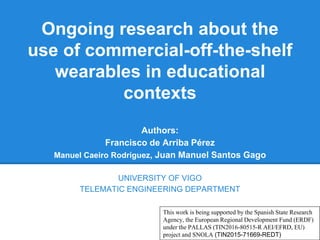 Ongoing research about the
use of commercial-off-the-shelf
wearables in educational
contexts
Authors:
Francisco de Arriba Pérez
Manuel Caeiro Rodríguez, Juan Manuel Santos Gago
UNIVERSITY OF VIGO
TELEMATIC ENGINEERING DEPARTMENT
This work is being supported by the Spanish State Research
Agency, the European Regional Development Fund (ERDF)
under the PALLAS (TIN2016-80515-R AEI/EFRD, EU)
project and SNOLA (TIN2015-71669-REDT)
 