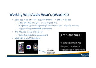 Working	
  With	
  Apple	
  Wear’s	
  (WatchKit)	
  
•  Base	
  app	
  must	
  of	
  course	
  support	
  iPhone	
  –	
  In	
  either	
  methods	
  
–  Add	
  a	
  WatchApp	
  target	
  to	
  an	
  exisKng	
  iOS	
  App	
  
–  Use	
  glances	
  (quick	
  and	
  lightweight	
  view	
  of	
  your	
  app	
  –	
  swipe	
  up	
  on	
  wear)	
  
–  Engage	
  through	
  acIonable	
  noKﬁcaKons	
  
•  The	
  iOS	
  App	
  is	
  responsible	
  for:	
  
–  WatchApp	
  install	
  and	
  management	
  
•  WatchKit	
  and	
  iOS	
  RelaKons	
  
Watchkit	
  	
  
extension	
  
 