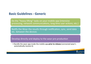 Basic	
  Guidelines	
  -­‐	
  Generic	
  
Do	
  the	
  “heavy	
  lifing”	
  tasks	
  on	
  your	
  mobile	
  app	
  (intensive	
  
processing,	
  network	
  communicaKons,	
  long	
  Kme	
  user	
  acKons,	
  etc.)	
  
NoKfy	
  the	
  Wear	
  the	
  results	
  through	
  noKﬁcaKon,	
  sync,	
  send	
  data	
  
etc.	
  between	
  the	
  devices	
  
Develop	
  directly	
  and	
  deploy	
  to	
  the	
  wear	
  pre-­‐producKon	
  
• Bundle	
  the	
  wear	
  app	
  inside	
  the	
  mobile	
  app	
  prior	
  to	
  release	
  (connected	
  wear’s	
  
automaKcally	
  receive	
  it)	
  
 