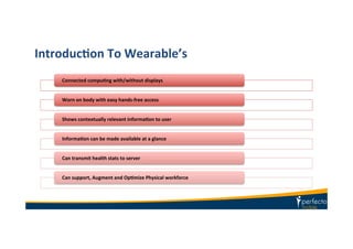 IntroducIon	
  To	
  Wearable’s	
  
Connected	
  compuIng	
  with/without	
  displays	
  
Worn	
  on	
  body	
  with	
  easy	
  hands-­‐free	
  access	
  
Shows	
  contextually	
  relevant	
  informaIon	
  to	
  user	
  	
  
InformaIon	
  can	
  be	
  made	
  available	
  at	
  a	
  glance	
  
Can	
  transmit	
  health	
  stats	
  to	
  server	
  	
  
Can	
  support,	
  Augment	
  and	
  OpImize	
  Physical	
  workforce	
  	
  
 