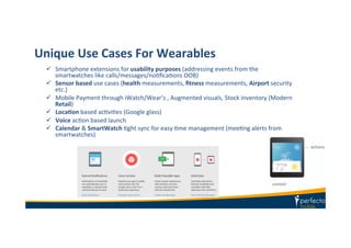 Unique	
  Use	
  Cases	
  For	
  Wearables	
  
ü  Smartphone	
  extensions	
  for	
  usability	
  purposes	
  (addressing	
  events	
  from	
  the	
  
smartwatches	
  like	
  calls/messages/noKﬁcaKons	
  OOB)	
  
ü  Sensor	
  based	
  use	
  cases	
  (health	
  measurements,	
  ﬁtness	
  measurements,	
  Airport	
  security	
  
etc.)	
  
ü  Mobile	
  Payment	
  through	
  iWatch/Wear’s	
  ,	
  Augmented	
  visuals,	
  Stock	
  inventory	
  (Modern	
  
Retail)	
  
ü  LocaIon	
  based	
  acKviKes	
  (Google	
  glass)	
  
ü  Voice	
  acKon	
  based	
  launch	
  
ü  Calendar	
  &	
  SmartWatch	
  Kght	
  sync	
  for	
  easy	
  Kme	
  management	
  (meeKng	
  alerts	
  from	
  
smartwatches)	
  
 