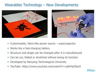 Wearables  Technology  – New  Developments
§ Customisable,  fabric-­like  power  source  – supercapacitor
§ Works  like  a  fast-­charging  battery
§ Structure  and  shape  can  be  changed  after  it  is  manufactured
§ Can  be  cut,  folded  or  stretched  without  losing  its  function
§ Developed  by  Nanyang  Technological  University
§ YouTube:  https://www.youtube.com/watch?v=xpRrPpOXyr0
 