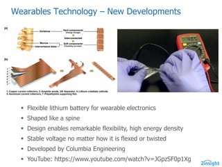 Wearables  Technology  – New  Developments
§ Flexible lithium battery for wearable electronics
§ Shaped like a spine
§ Design enables remarkable flexibility, high energy density
§ Stable voltage no matter how it is flexed or twisted
§ Developed by Columbia Engineering
§ YouTube: https://www.youtube.com/watch?v=JGpzSF0p1Xg
 