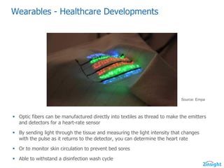 Wearables  -­ Healthcare  Developments  
§ Optic  fibers  can  be  manufactured  directly  into  textiles  as  thread  to  make  the  emitters  
and  detectors  for  a  heart-­rate  sensor
§ By  sending  light  through  the  tissue  and  measuring  the  light  intensity  that  changes  
with  the  pulse  as  it  returns  to  the  detector,  you  can  determine  the  heart  rate
§ Or  to  monitor  skin  circulation  to  prevent  bed  sores
§ Able  to  withstand  a  disinfection  wash  cycle
Source:  Empa
 
