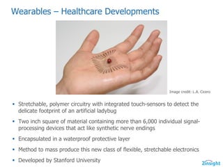 Wearables  – Healthcare  Developments
§ Stretchable,  polymer  circuitry  with  integrated  touch-­sensors  to  detect  the  
delicate  footprint  of  an  artificial  ladybug
§ Two  inch  square  of  material  containing  more  than  6,000  individual  signal-­
processing  devices  that  act  like  synthetic  nerve  endings
§ Encapsulated  in  a  waterproof  protective  layer
§ Method  to  mass  produce  this  new  class  of  flexible,  stretchable  electronics
§ Developed  by  Stanford  University
Image  credit:  L.A.  Cicero
 