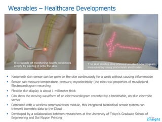 Wearables  – Healthcare  Developments
§ Nanomesh  skin  sensor  can  be  worn  on  the  skin  continuously  for  a  week  without  causing  inflammation
§ Sensor  can  measure  temperature,  pressure,  myoelectricity  (the  electrical  properties  of  muscle)and  
Electrocardiogram  recording
§ Flexible  skin  display  is  about  1  millimeter  thick
§ Can  show  the  moving  waveform  of  an  electrocardiogram  recorded  by  a  breathable,  on-­skin  electrode  
sensor
§ Combined  with  a  wireless  communication  module,  this  integrated  biomedical  sensor  system  can  
transmit  biometric  data  to  the  Cloud
§ Developed  by  a  collaboration  between  researchers  at  the  University  of  Tokyo's  Graduate  School  of  
Engineering  and  Dai  Nippon  Printing
 