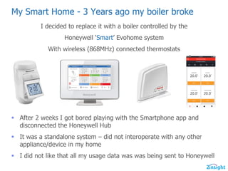My  Smart  Home  -­ 3  Years  ago  my  boiler  broke
I  decided  to  replace  it  with  a  boiler  controlled  by  the
Honeywell  ‘Smart’  Evohome system
With  wireless  (868MHz)  connected  thermostats
§ After  2  weeks  I  got  bored  playing  with  the  Smartphone  app  and  
disconnected  the  Honeywell  Hub
§ It  was  a  standalone  system  – did  not  interoperate  with  any  other  
appliance/device  in  my  home
§ I  did  not  like  that  all  my  usage  data  was  was  being  sent  to  Honeywell  
 