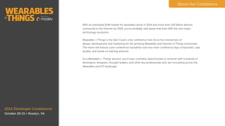 2014 Developer Conference
October 20-21 • Washington, D.C.
With an estimated $14B market for wearables alone
in 2014 and more than 100 billion devices
connected to the Internet by 2020, you’re probably
well aware that both ARE the next major technology
revolution.
!
Wearables + Things is the East Coast’s only
conference that sits at the intersection of design,
development and marketing for the growing
Wearables and Internet of Things economies. The
event will feature a pre-conference hackathon and
two main conference days of keynotes, case studies,
and hands on training sessions.
!
As a Wearables + Things sponsor, you’ll have
countless opportunities to network with hundreds of
developers, designers, thought leaders, and other
key professionals who are innovating across the
Wearables and IoT landscape.
About the Conference
About
 