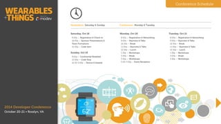 Hackathon: Sunday Conference: Monday & Tuesday
Sunday, Oct 19
9:00a — Continental Breakfast
10.00a - Code Start
6.00p — Code Stop
6.00-8p — Demos & Awards
!
!
!
!
Monday, Oct 20
8:00a — Registration & Networking
9:00a — Keynotes & Talks
10:30a — Break
11:00p — Keynotes & Talks
12:30p — Lunch
1:30p — Workshops
3:00p — Break
3:30p — Workshops
5:00-7:00p — Event Reception
!
Tuesday, Oct 21
8:00a — Registration & Networking
9:00a — Keynotes & Talks
10:30a — Break
11:00p — Keynotes & Talks
12:30p — Lunch
1:30p — Workshops
3:00p — Break
3:30p — Disruptathon
5:00p — Closing Reception
Conference Schedule
2014 Developer Conference
October 20-21 • Washington, D.C.
Schedule
 