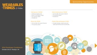 Sponsorship Opportunities
Gold Sponsor $5,000
• Breakout talk
• Exhibit table
• Four sponsor passes
• Attendee list
!
Silver Sponsor $3,500
• Exhibit table
• Two sponsor passes
• Attendee list
!
Exhibit Only $2,500
• Exhibit table
• Two sponsor passes
!
!
Product Popup $1,500
• Standup cocktail table
• One sponsor pass
!
2014 Developer Conference
October 20-21 • Washington, D.C.
Hackathon Sponsor $2,500
• Sunday, Oct 19 9a-8p
• Featured API/SDK
• Presentation
• Six foot table with power & internet
Packages
 