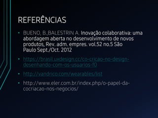 REFERÊNCIAS
• BUENO, B.,BALESTRIN A. Inovação colaborativa: uma
abordagem aberta no desenvolvimento de novos
produtos, Rev. adm. empres. vol.52 no.5 São
Paulo Sept./Oct. 2012
• https://brasil.uxdesign.cc/co-cricao-no-design-
desenhando-com-os-usuarios-f0
• http://vandrico.com/wearables/list
• http://www.eler.com.br/index.php/o-papel-da-
cocriacao-nos-negocios/
 