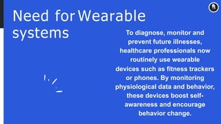 Need for Wearable
systems To diagnose, monitor and
prevent future illnesses,
healthcare professionals now
routinely use wearable
devices such as fitness trackers
or phones. By monitoring
physiological data and behavior,
these devices boost self-
awareness and encourage
behavior change.
 