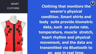 SMART
CLOTHING
Clothing that monitors the
wearer's physical
condition. Smart shirts and
body suits provide biometric
data, such as pulse rate,
temperature, muscle stretch,
heart rhythm and physical
movement, and the data are
transmitted via Bluetooth to
an app in real time.
 