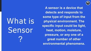 What is
Sensor
?
A sensor is a device that
detects and responds to
some type of input from the
physical environment. The
specific input could be light,
heat, motion, moisture,
pressure, or any one of a
great number of other
environmental phenomena.
 