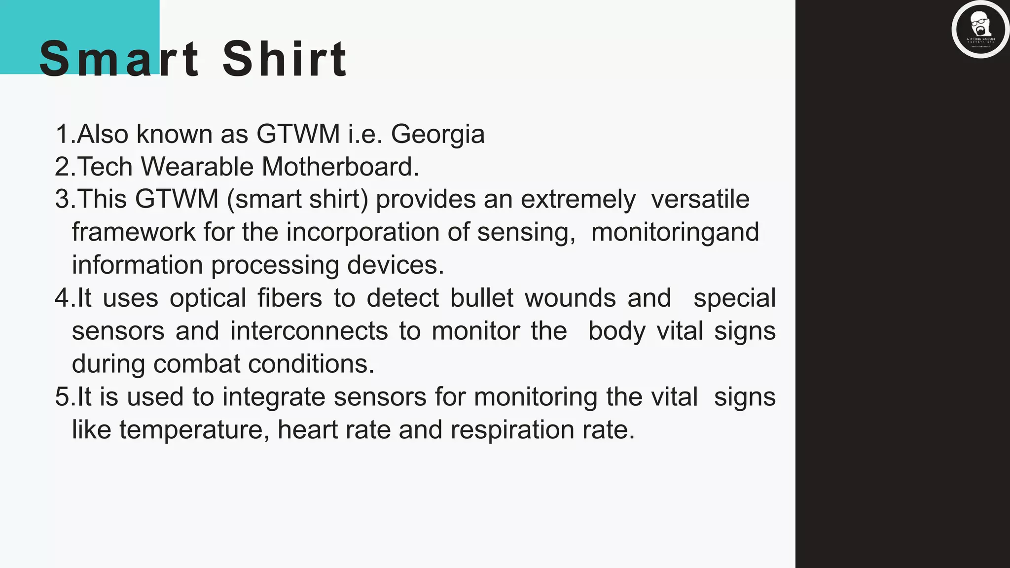 Smart Shirt
1.Also known as GTWM i.e. Georgia
2.Tech Wearable Motherboard.
3.This GTWM (smart shirt) provides an extremely versatile
framework for the incorporation of sensing, monitoringand
information processing devices.
4.It uses optical fibers to detect bullet wounds and special
sensors and interconnects to monitor the body vital signs
during combat conditions.
5.It is used to integrate sensors for monitoring the vital signs
like temperature, heart rate and respiration rate.
 