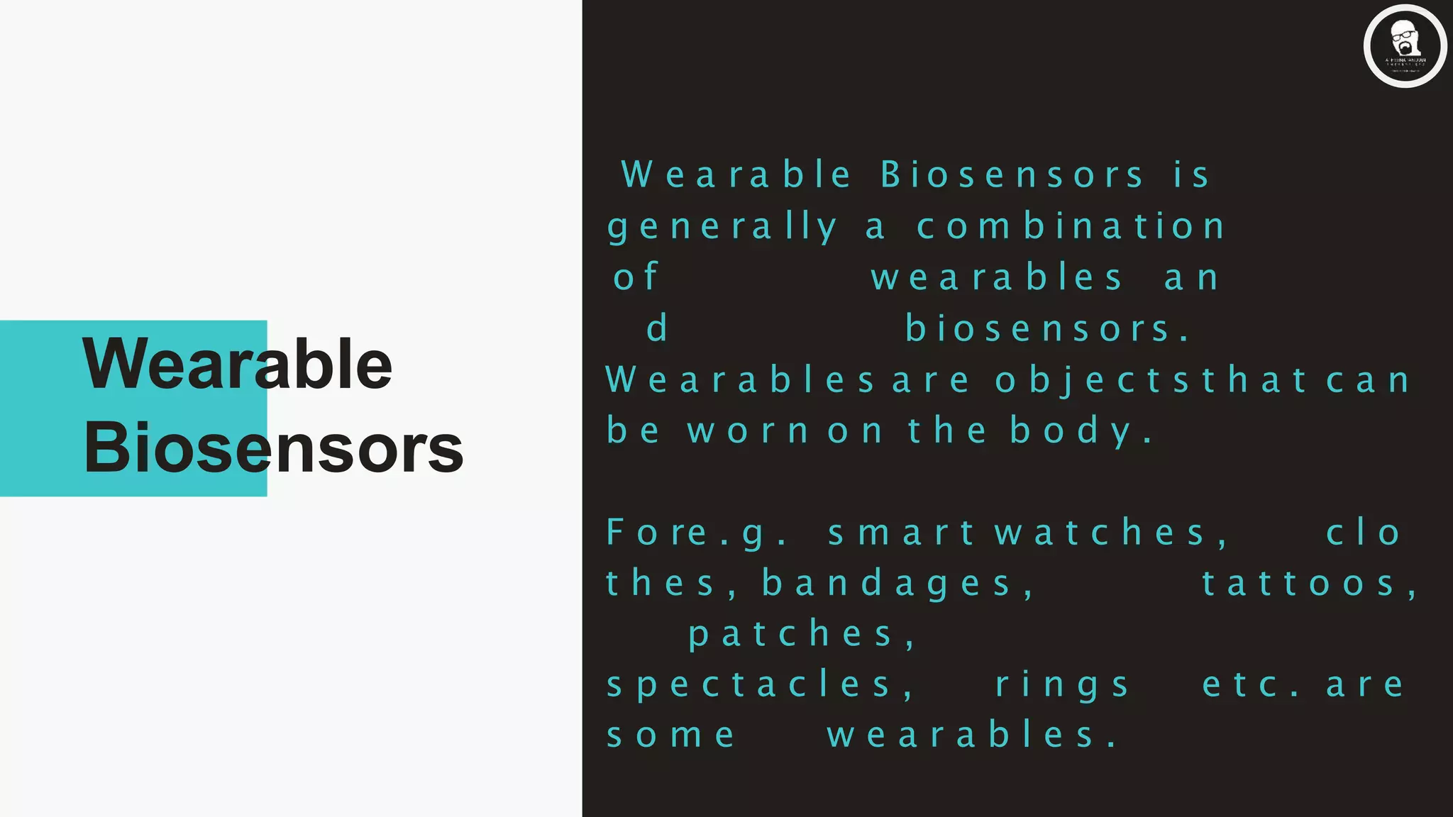 W e a r a b l e B i o s e n s o r s i s
g e n e r a l l y a c o m b i n a t i o n
o f w e a r a b l e s a n
d b i o s e n s o r s .
W e a r a b l e s a r e o b j e c t s t h a t c a n
b e w o r n o n t h e b o d y .
F o re . g . s m a r t w a t c h e s , c l o
t h e s , b a n d a g e s , t a t t o o s ,
p a t c h e s ,
s p e c t a c l e s , r i n g s e t c . a r e
s o m e w e a r a b l e s .
Wearable
Biosensors
 