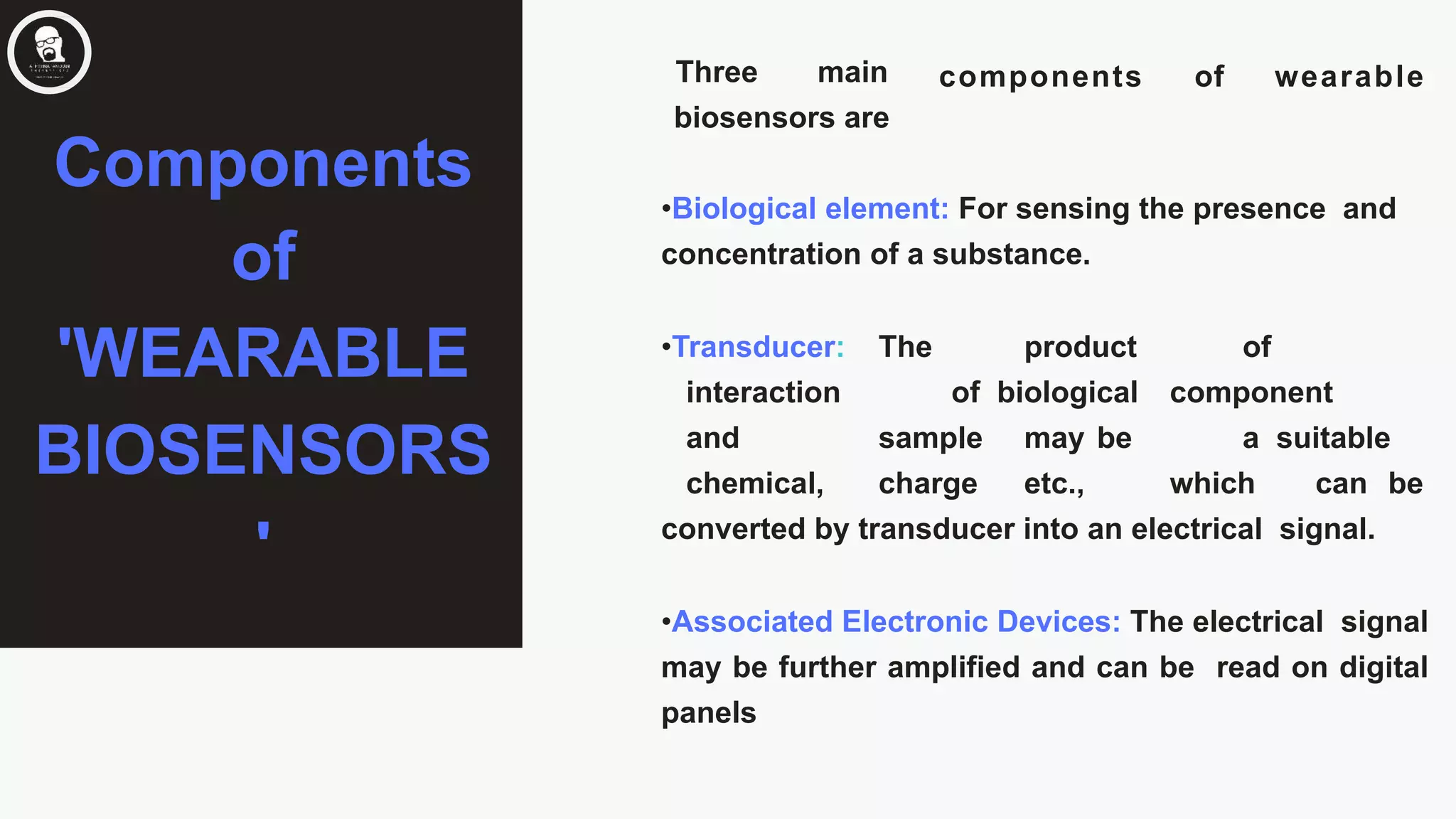 components of wearableThree main
biosensors are
•Biological element: For sensing the presence and
concentration of a substance.
•Transducer: The product of
interaction of biological component
and sample may be a suitable
chemical, charge etc., which can be
converted by transducer into an electrical signal.
•Associated Electronic Devices: The electrical signal
may be further amplified and can be read on digital
panels
Components
of
'WEARABLE
BIOSENSORS
'
 