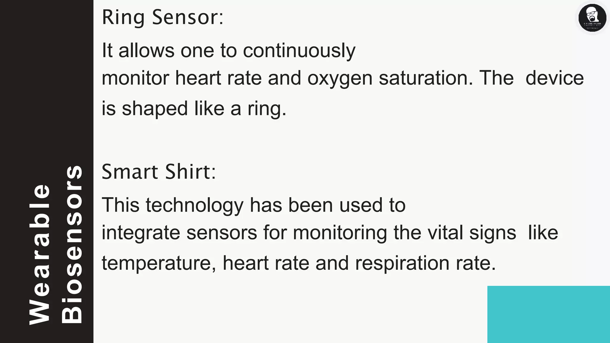 Wearable
Biosensors
Ring Sensor:
It allows one to continuously
monitor heart rate and oxygen saturation. The device
is shaped like a ring.
Smart Shirt:
This technology has been used to
integrate sensors for monitoring the vital signs like
temperature, heart rate and respiration rate.
 