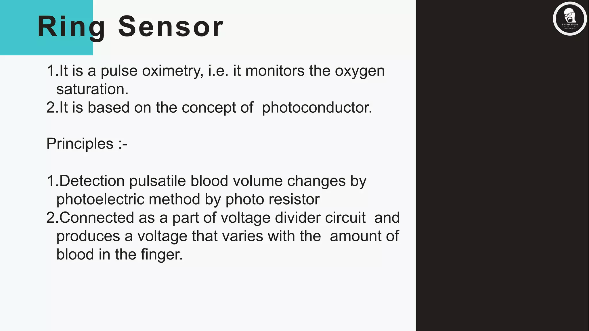 Ring Sensor
1.It is a pulse oximetry, i.e. it monitors the oxygen
saturation.
2.It is based on the concept of photoconductor.
Principles :-
1.Detection pulsatile blood volume changes by
photoelectric method by photo resistor
2.Connected as a part of voltage divider circuit and
produces a voltage that varies with the amount of
blood in the finger.
 