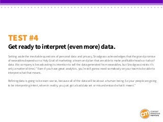 TEST #4
Get ready to interpret (even more) data.
Setting aside the inevitable questions of personal data and privacy, Snodgrass acknowledges that the grand promise
of wearables depends on a Holy Grail of marketing: a team and plan that are able to make profitable heads or tails of
data. (No company is broadcasting its intention to sell the data generated from wearables, but Snodgrass insists it’s
only a matter of time.) “Even if you have great analytics, you’re still gonna need somebody on your team to be able to
interpret what that means.
Refining data is going to be even worse, because all of the data will be about a human being. So your people are going
to be interpreting intent, when in reality, you just got a bad data set or misunderstood what it meant.”
 
