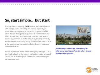 So, start simple… but start.
The real-estate company Trulia was an early experimenter
with Google Glass. The company created a prototype
application to imagine what house hunting can look like
when viewed through smart glasses. The app notifies you
when you are near a property that matches your search
criteria (e.g. number of bedrooms, price, total square feet),
lets you view the property listing through Glass, directs you
to the location and contacts the listing broker if you need
more information.
Trulia’s experiment included a full-fledged prototype … but
low-fidelity, back-of-the-napkin exploration could be equally
valuable in considering how clients and customers might
use wearable tech.
Trulia created a prototype app to imagine
what house hunting can look like when viewed
through smart glasses.
 